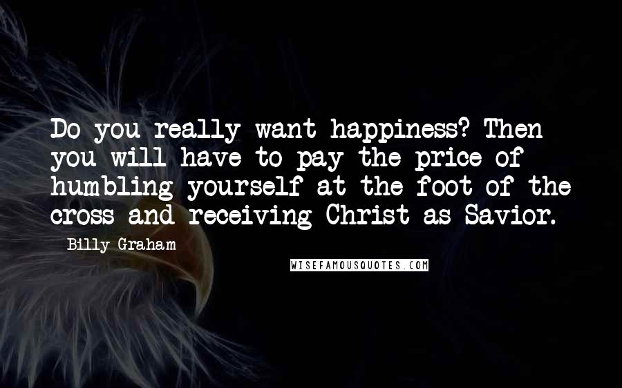 Billy Graham Quotes: Do you really want happiness? Then you will have to pay the price of humbling yourself at the foot of the cross and receiving Christ as Savior.