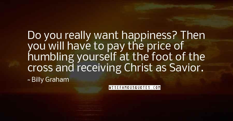 Billy Graham Quotes: Do you really want happiness? Then you will have to pay the price of humbling yourself at the foot of the cross and receiving Christ as Savior.