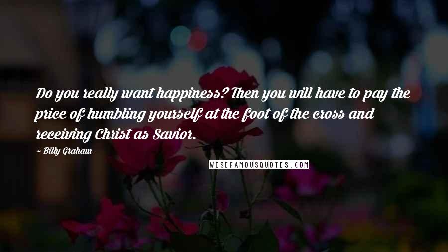 Billy Graham Quotes: Do you really want happiness? Then you will have to pay the price of humbling yourself at the foot of the cross and receiving Christ as Savior.