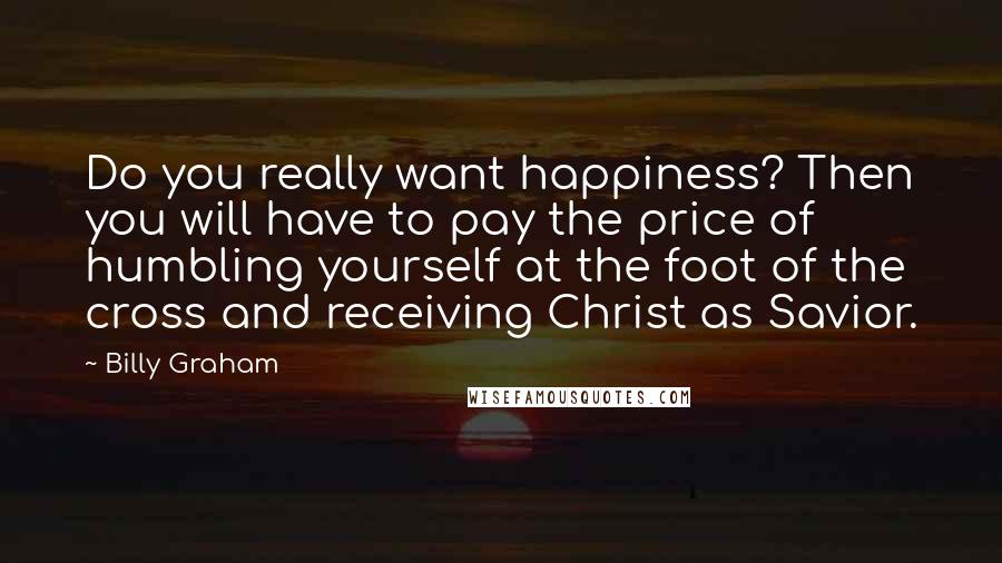 Billy Graham Quotes: Do you really want happiness? Then you will have to pay the price of humbling yourself at the foot of the cross and receiving Christ as Savior.