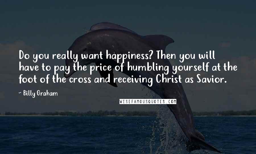 Billy Graham Quotes: Do you really want happiness? Then you will have to pay the price of humbling yourself at the foot of the cross and receiving Christ as Savior.