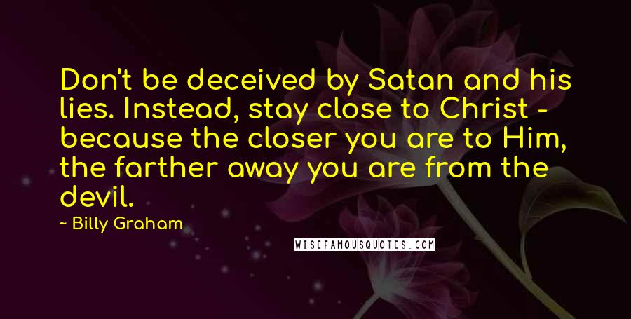 Billy Graham Quotes: Don't be deceived by Satan and his lies. Instead, stay close to Christ - because the closer you are to Him, the farther away you are from the devil.