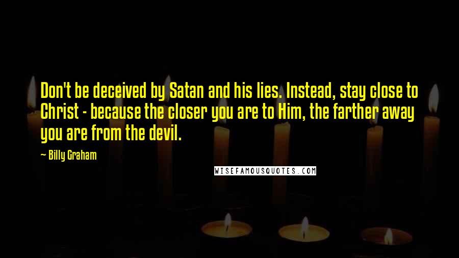 Billy Graham Quotes: Don't be deceived by Satan and his lies. Instead, stay close to Christ - because the closer you are to Him, the farther away you are from the devil.