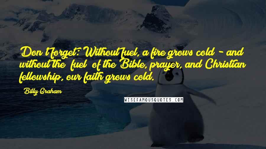 Billy Graham Quotes: Don't forget: Without fuel, a fire grows cold - and without the "fuel" of the Bible, prayer, and Christian fellowship, our faith grows cold.