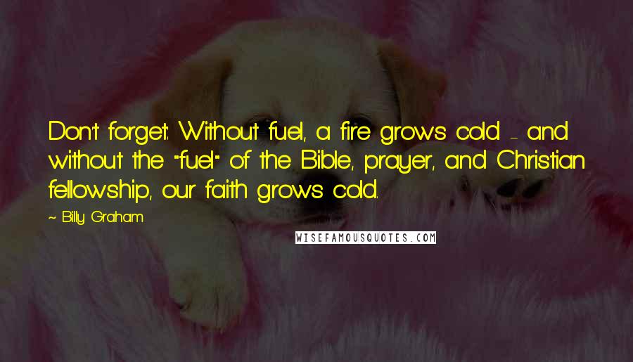 Billy Graham Quotes: Don't forget: Without fuel, a fire grows cold - and without the "fuel" of the Bible, prayer, and Christian fellowship, our faith grows cold.