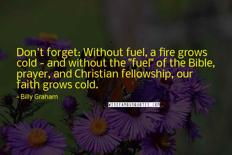 Billy Graham Quotes: Don't forget: Without fuel, a fire grows cold - and without the "fuel" of the Bible, prayer, and Christian fellowship, our faith grows cold.