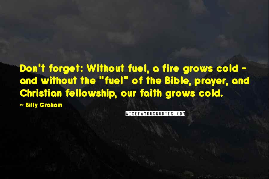 Billy Graham Quotes: Don't forget: Without fuel, a fire grows cold - and without the "fuel" of the Bible, prayer, and Christian fellowship, our faith grows cold.