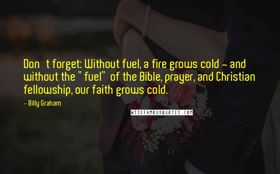 Billy Graham Quotes: Don't forget: Without fuel, a fire grows cold - and without the "fuel" of the Bible, prayer, and Christian fellowship, our faith grows cold.