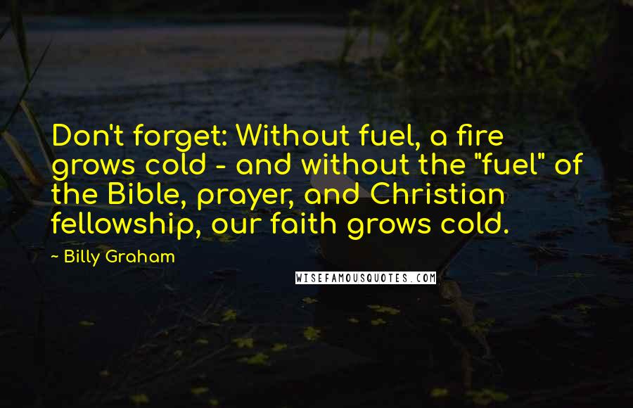 Billy Graham Quotes: Don't forget: Without fuel, a fire grows cold - and without the "fuel" of the Bible, prayer, and Christian fellowship, our faith grows cold.