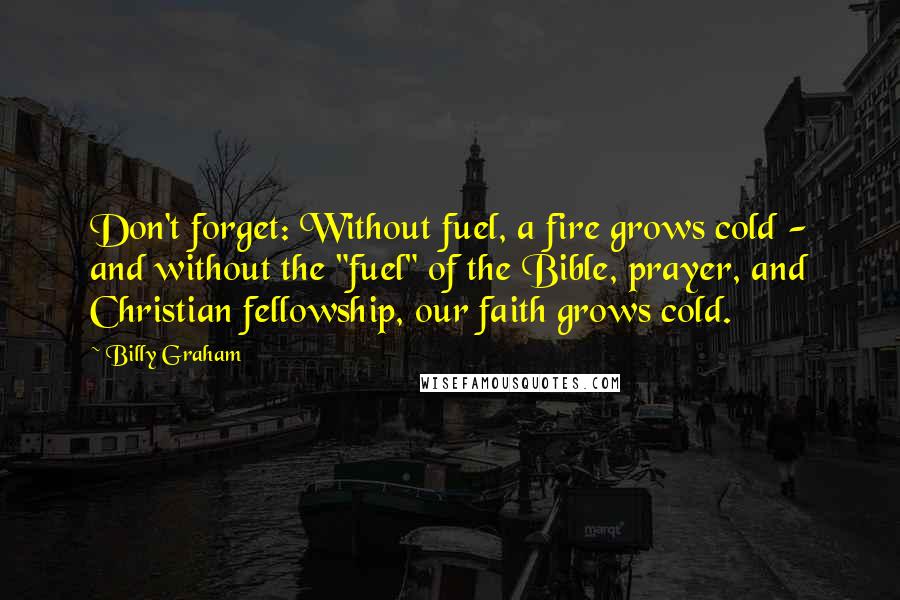 Billy Graham Quotes: Don't forget: Without fuel, a fire grows cold - and without the "fuel" of the Bible, prayer, and Christian fellowship, our faith grows cold.