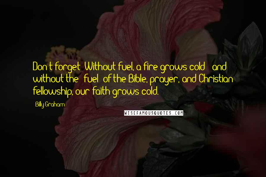 Billy Graham Quotes: Don't forget: Without fuel, a fire grows cold - and without the "fuel" of the Bible, prayer, and Christian fellowship, our faith grows cold.