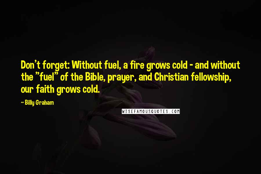 Billy Graham Quotes: Don't forget: Without fuel, a fire grows cold - and without the "fuel" of the Bible, prayer, and Christian fellowship, our faith grows cold.