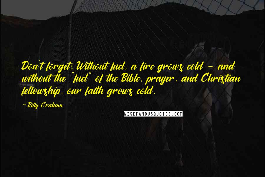 Billy Graham Quotes: Don't forget: Without fuel, a fire grows cold - and without the "fuel" of the Bible, prayer, and Christian fellowship, our faith grows cold.