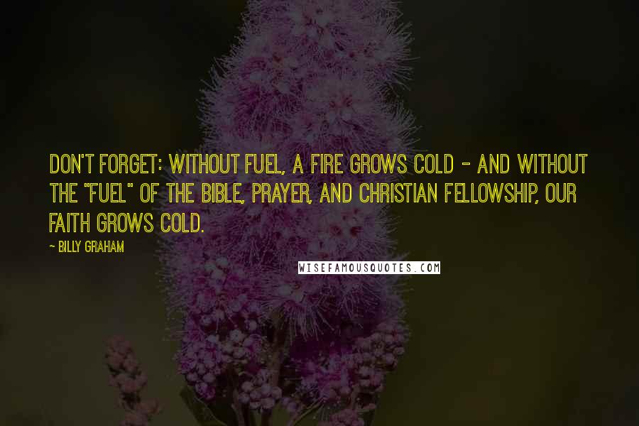 Billy Graham Quotes: Don't forget: Without fuel, a fire grows cold - and without the "fuel" of the Bible, prayer, and Christian fellowship, our faith grows cold.