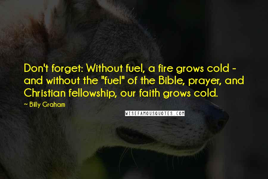 Billy Graham Quotes: Don't forget: Without fuel, a fire grows cold - and without the "fuel" of the Bible, prayer, and Christian fellowship, our faith grows cold.