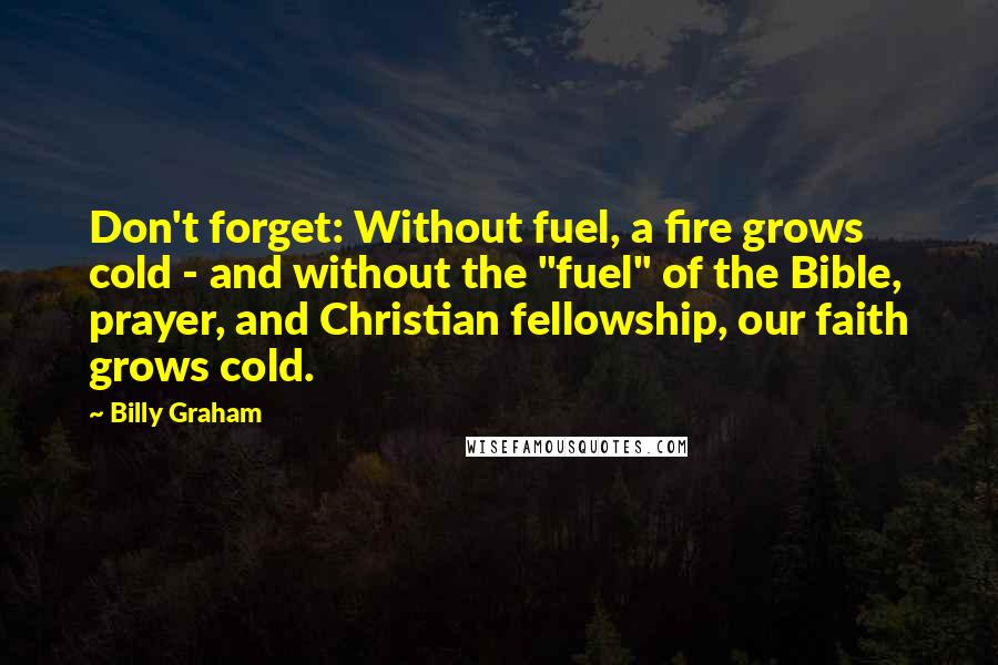 Billy Graham Quotes: Don't forget: Without fuel, a fire grows cold - and without the "fuel" of the Bible, prayer, and Christian fellowship, our faith grows cold.