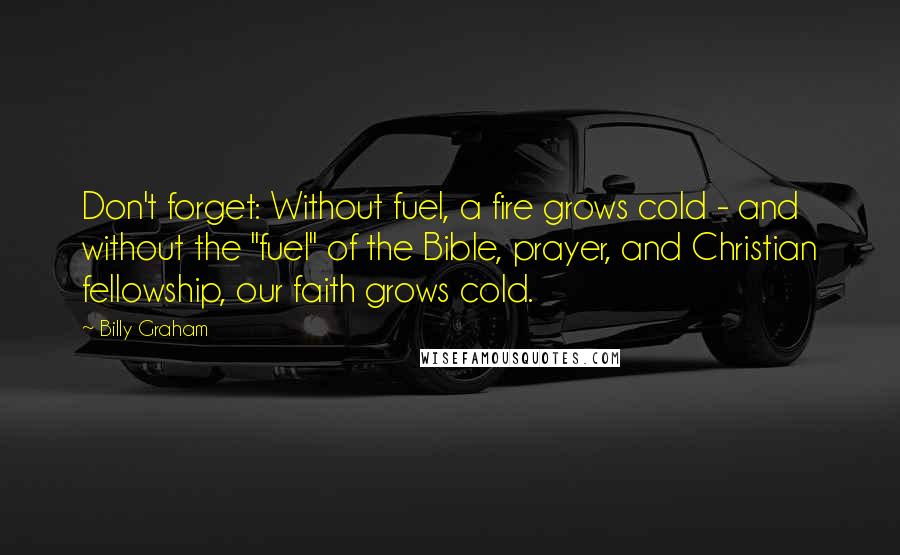 Billy Graham Quotes: Don't forget: Without fuel, a fire grows cold - and without the "fuel" of the Bible, prayer, and Christian fellowship, our faith grows cold.