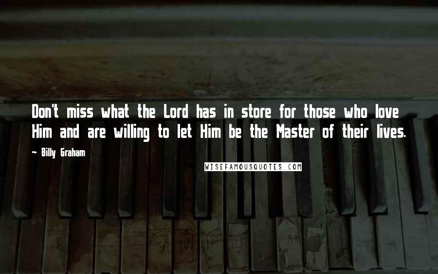 Billy Graham Quotes: Don't miss what the Lord has in store for those who love Him and are willing to let Him be the Master of their lives.