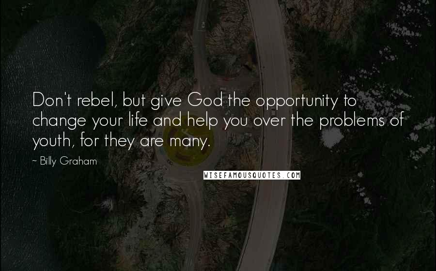 Billy Graham Quotes: Don't rebel, but give God the opportunity to change your life and help you over the problems of youth, for they are many.