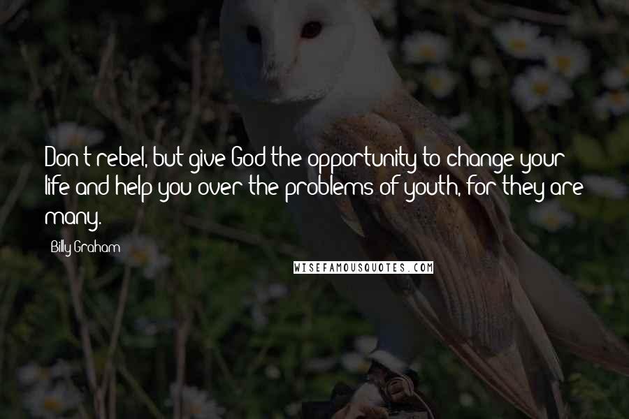 Billy Graham Quotes: Don't rebel, but give God the opportunity to change your life and help you over the problems of youth, for they are many.