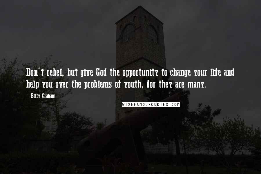 Billy Graham Quotes: Don't rebel, but give God the opportunity to change your life and help you over the problems of youth, for they are many.