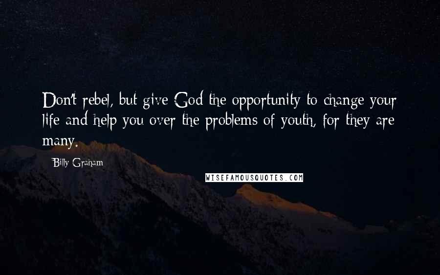 Billy Graham Quotes: Don't rebel, but give God the opportunity to change your life and help you over the problems of youth, for they are many.