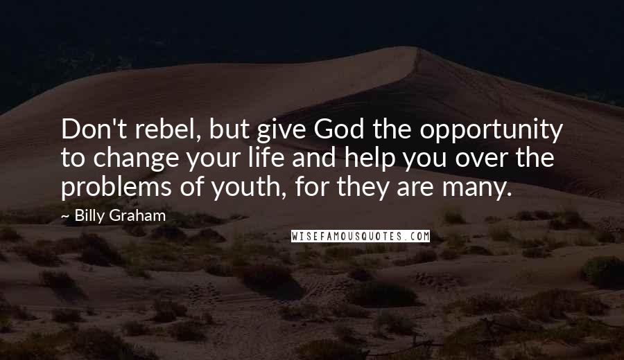 Billy Graham Quotes: Don't rebel, but give God the opportunity to change your life and help you over the problems of youth, for they are many.