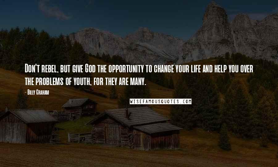 Billy Graham Quotes: Don't rebel, but give God the opportunity to change your life and help you over the problems of youth, for they are many.