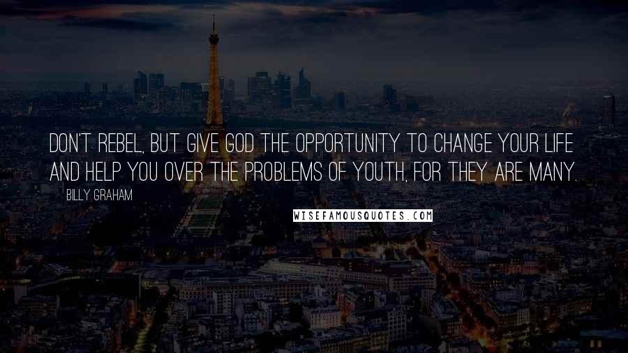 Billy Graham Quotes: Don't rebel, but give God the opportunity to change your life and help you over the problems of youth, for they are many.