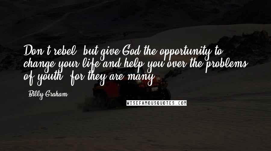 Billy Graham Quotes: Don't rebel, but give God the opportunity to change your life and help you over the problems of youth, for they are many.