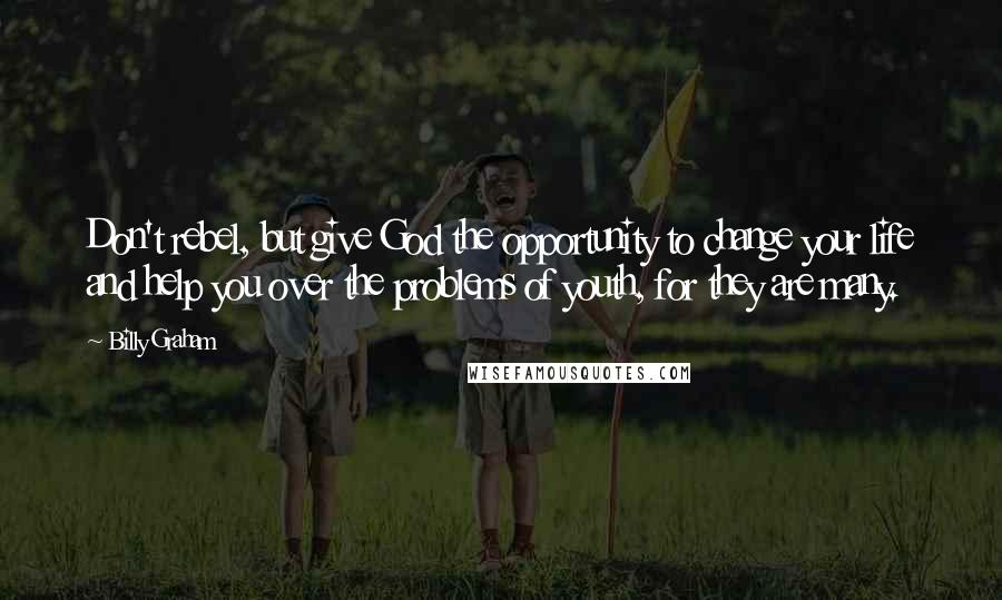 Billy Graham Quotes: Don't rebel, but give God the opportunity to change your life and help you over the problems of youth, for they are many.