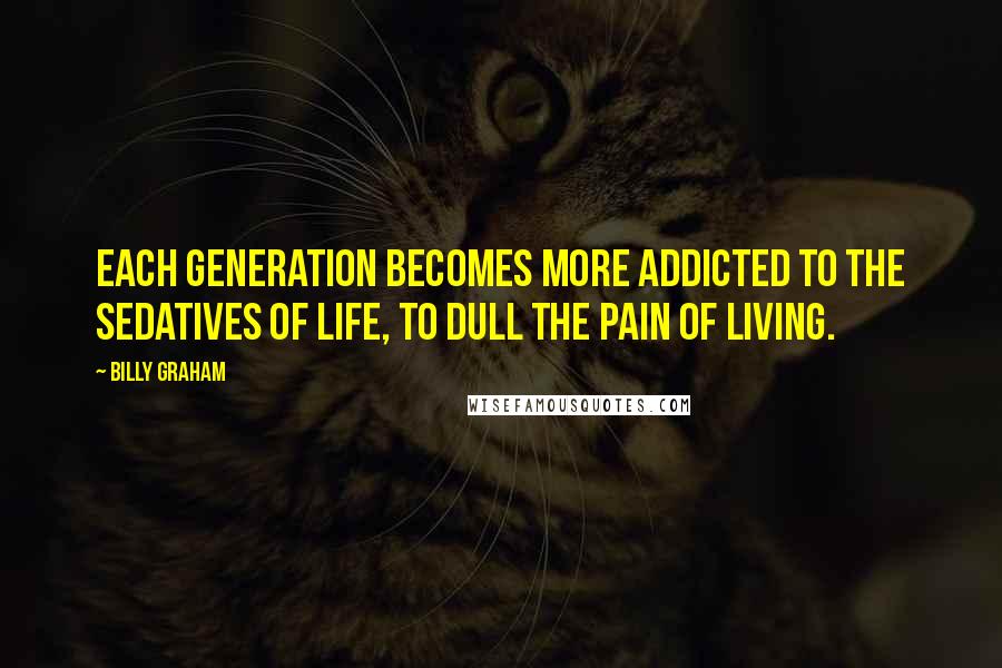 Billy Graham Quotes: Each generation becomes more addicted to the sedatives of life, to dull the pain of living.