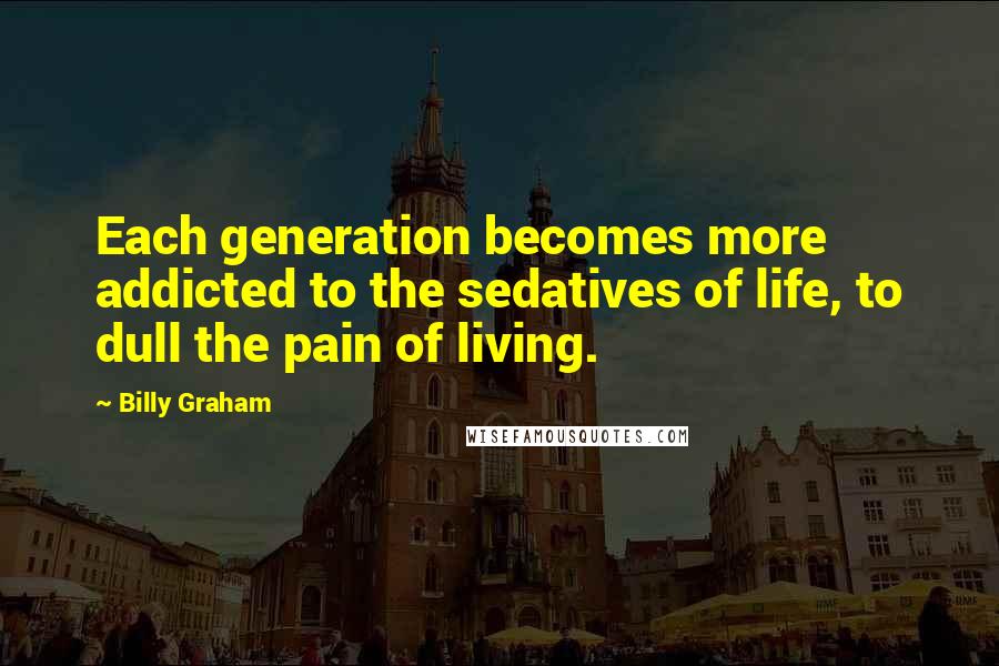 Billy Graham Quotes: Each generation becomes more addicted to the sedatives of life, to dull the pain of living.