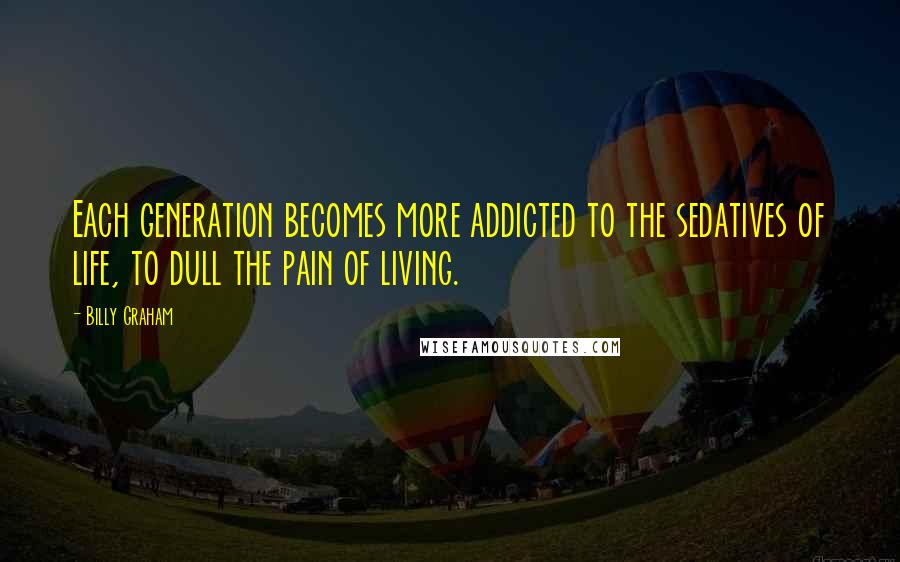 Billy Graham Quotes: Each generation becomes more addicted to the sedatives of life, to dull the pain of living.