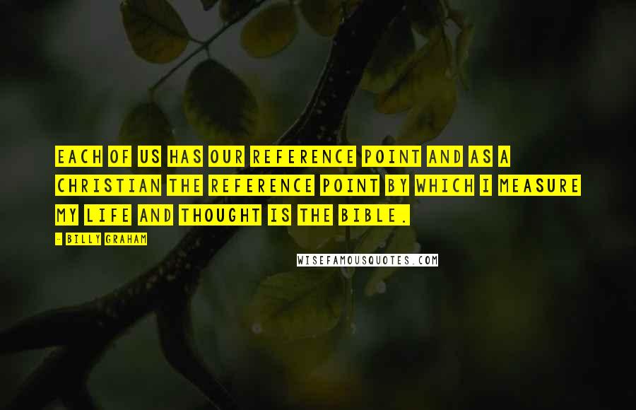 Billy Graham Quotes: Each of us has our reference point and as a Christian the reference point by which I measure my life and thought is the Bible.