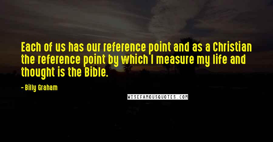 Billy Graham Quotes: Each of us has our reference point and as a Christian the reference point by which I measure my life and thought is the Bible.