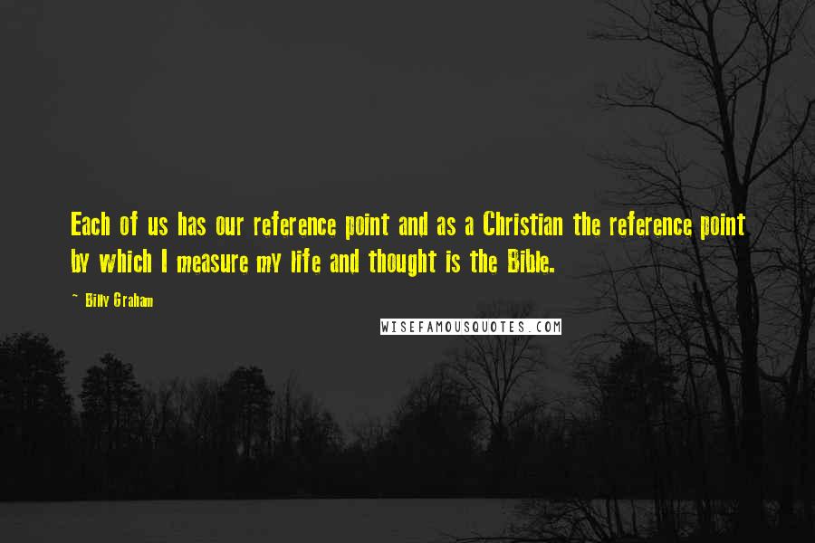 Billy Graham Quotes: Each of us has our reference point and as a Christian the reference point by which I measure my life and thought is the Bible.