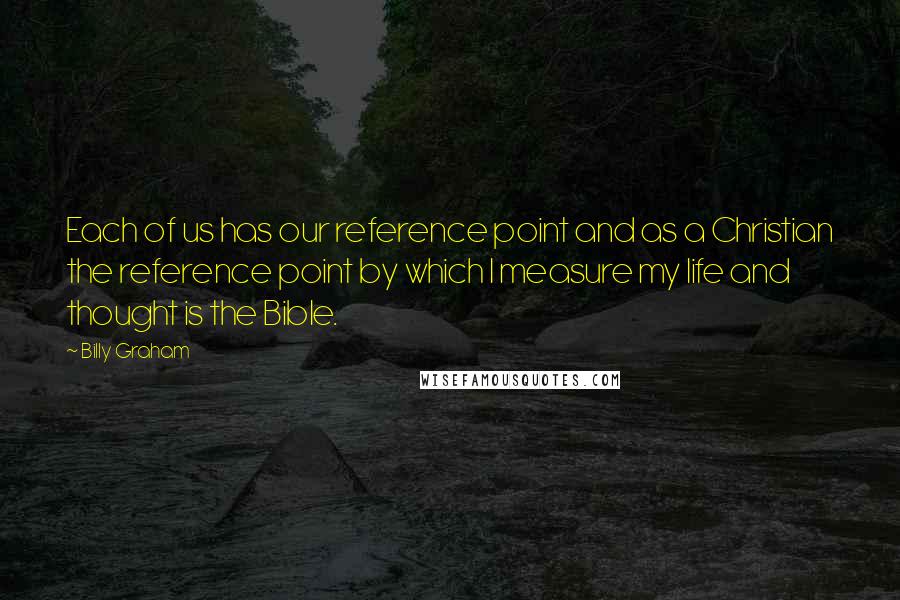 Billy Graham Quotes: Each of us has our reference point and as a Christian the reference point by which I measure my life and thought is the Bible.