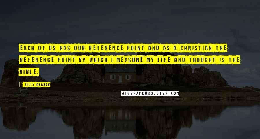 Billy Graham Quotes: Each of us has our reference point and as a Christian the reference point by which I measure my life and thought is the Bible.