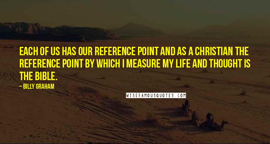 Billy Graham Quotes: Each of us has our reference point and as a Christian the reference point by which I measure my life and thought is the Bible.