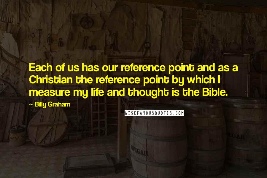 Billy Graham Quotes: Each of us has our reference point and as a Christian the reference point by which I measure my life and thought is the Bible.