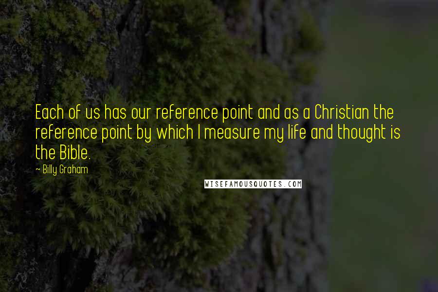 Billy Graham Quotes: Each of us has our reference point and as a Christian the reference point by which I measure my life and thought is the Bible.