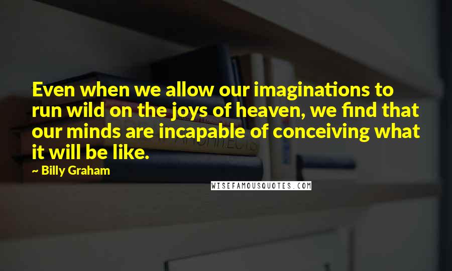 Billy Graham Quotes: Even when we allow our imaginations to run wild on the joys of heaven, we find that our minds are incapable of conceiving what it will be like.