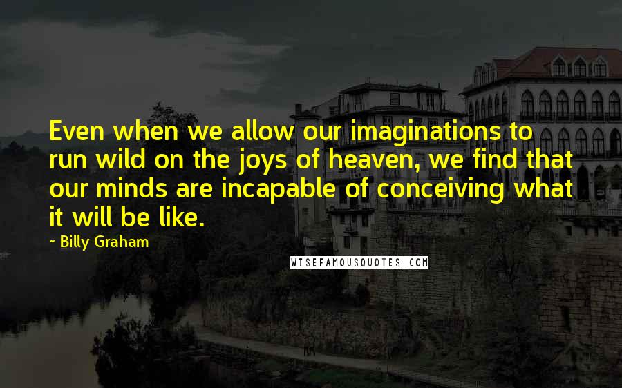 Billy Graham Quotes: Even when we allow our imaginations to run wild on the joys of heaven, we find that our minds are incapable of conceiving what it will be like.