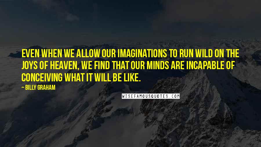 Billy Graham Quotes: Even when we allow our imaginations to run wild on the joys of heaven, we find that our minds are incapable of conceiving what it will be like.