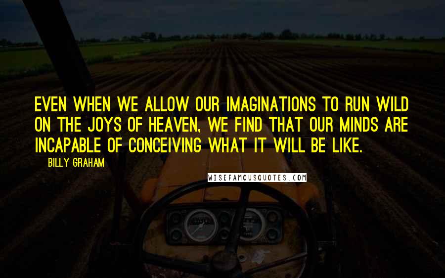 Billy Graham Quotes: Even when we allow our imaginations to run wild on the joys of heaven, we find that our minds are incapable of conceiving what it will be like.