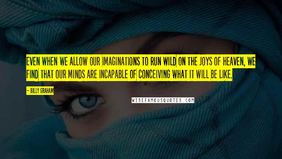 Billy Graham Quotes: Even when we allow our imaginations to run wild on the joys of heaven, we find that our minds are incapable of conceiving what it will be like.