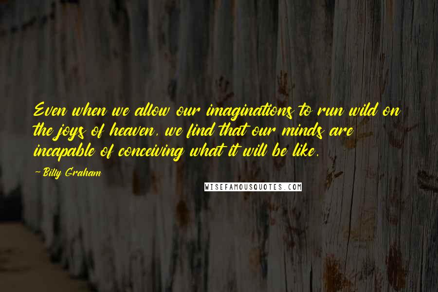 Billy Graham Quotes: Even when we allow our imaginations to run wild on the joys of heaven, we find that our minds are incapable of conceiving what it will be like.