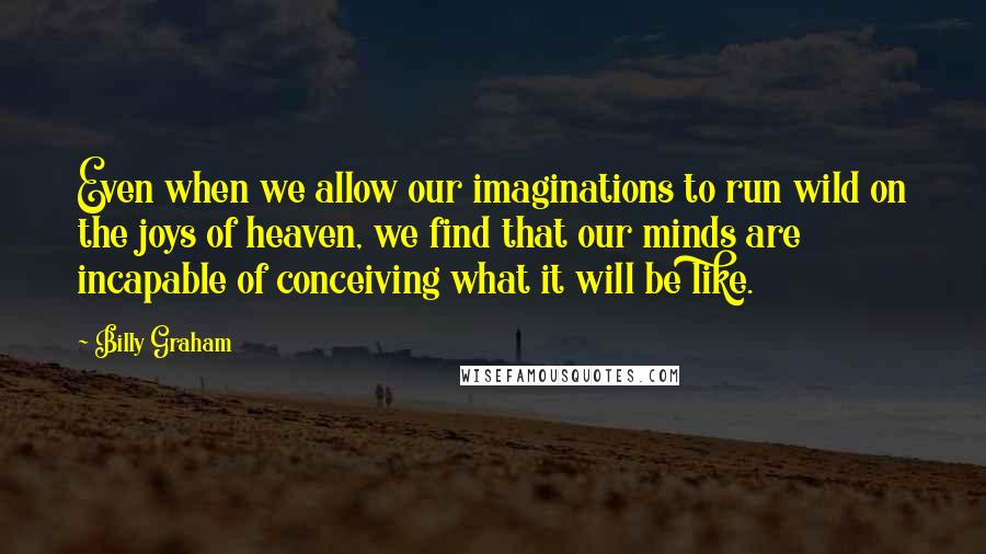 Billy Graham Quotes: Even when we allow our imaginations to run wild on the joys of heaven, we find that our minds are incapable of conceiving what it will be like.