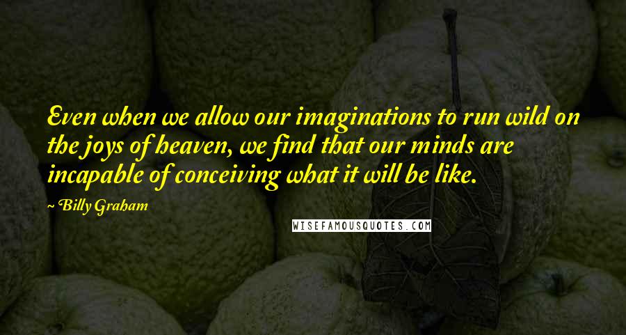 Billy Graham Quotes: Even when we allow our imaginations to run wild on the joys of heaven, we find that our minds are incapable of conceiving what it will be like.